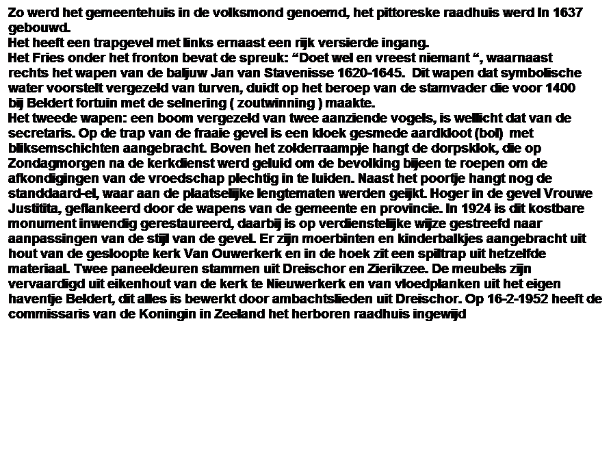 Tekstvak: Zo werd het gemeentehuis in de volksmond genoemd, het pittoreske raadhuis werd In 1637 gebouwd. 
Het heeft een trapgevel met links ernaast een rijk versierde ingang.
Het Fries onder het fronton bevat de spreuk: Doet wel en vreest niemant , waarnaast rechts het wapen van de baljuw Jan van Stavenisse 1620-1645.  Dit wapen dat symbolische water voorstelt vergezeld van turven, duidt op het beroep van de stamvader die voor 1400 bij Beldert fortuin met de selnering ( zoutwinning ) maakte.
Het tweede wapen: een boom vergezeld van twee aanziende vogels, is wellicht dat van de secretaris. Op de trap van de fraaie gevel is een kloek gesmede aardkloot (bol)  met bliksemschichten aangebracht. Boven het zolderraampje hangt de dorpsklok, die op Zondagmorgen na de kerkdienst werd geluid om de bevolking bijeen te roepen om de afkondigingen van de vroedschap plechtig in te luiden. Naast het poortje hangt nog de standdaard-el, waar aan de plaatselijke lengtematen werden geijkt. Hoger in de gevel Vrouwe Justitita, geflankeerd door de wapens van de gemeente en provincie. In 1924 is dit kostbare monument inwendig gerestaureerd, daarbij is op verdienstelijke wijze gestreefd naar aanpassingen van de stijl van de gevel. Er zijn moerbinten en kinderbalkjes aangebracht uit hout van de gesloopte kerk Van Ouwerkerk en in de hoek zit een spiltrap uit hetzelfde materiaal. Twee paneeldeuren stammen uit Dreischor en Zierikzee. De meubels zijn vervaardigd uit eikenhout van de kerk te Nieuwerkerk en van vloedplanken uit het eigen haventje Beldert, dit alles is bewerkt door ambachtslieden uit Dreischor. Op 16-2-1952 heeft de commissaris van de Koningin in Zeeland het herboren raadhuis ingewijd
 
 
 
 
 
 
 
